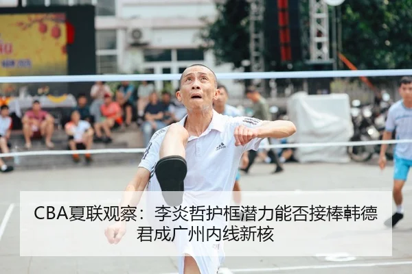 CBA夏联观察：李炎哲护框潜力能否接棒韩德君成广州内线新核
