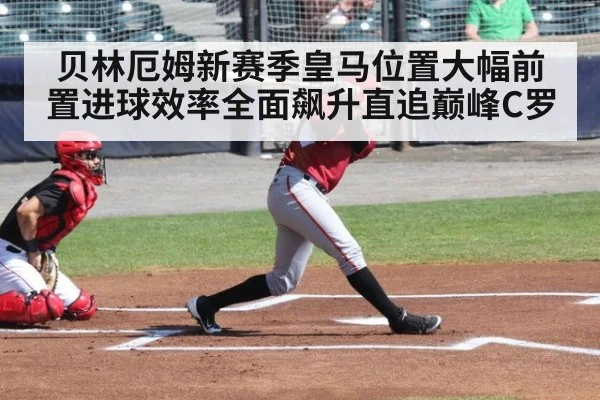 贝林厄姆新赛季皇马位置大幅前置进球效率全面飙升直追巅峰C罗