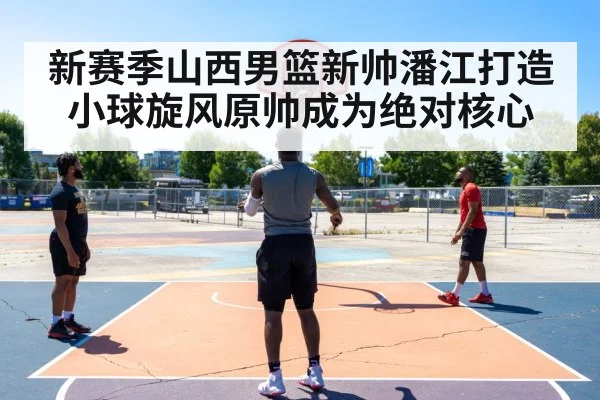 新赛季山西男篮新帅潘江打造小球旋风原帅成为绝对核心